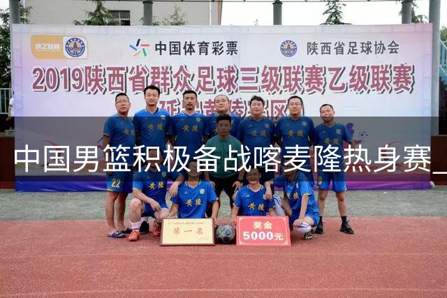 中国男篮积极备战喀麦隆热身赛 训练视频曝光引关注